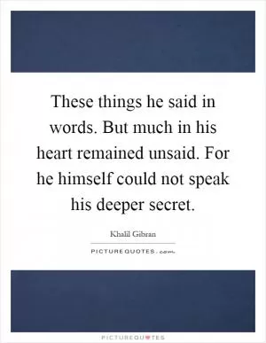 These things he said in words. But much in his heart remained unsaid. For he himself could not speak his deeper secret Picture Quote #1