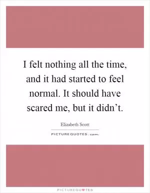 I felt nothing all the time, and it had started to feel normal. It should have scared me, but it didn’t Picture Quote #1