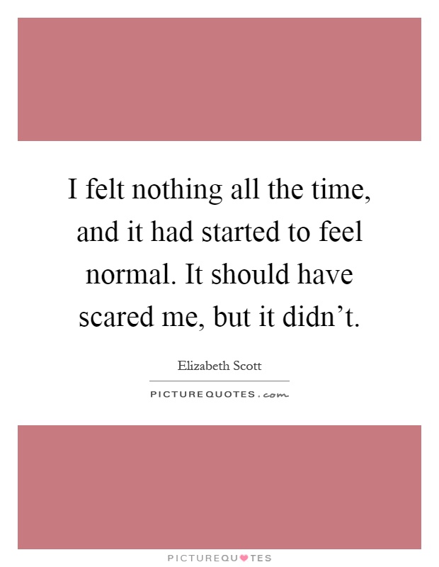 I felt nothing all the time, and it had started to feel normal. It should have scared me, but it didn't Picture Quote #1