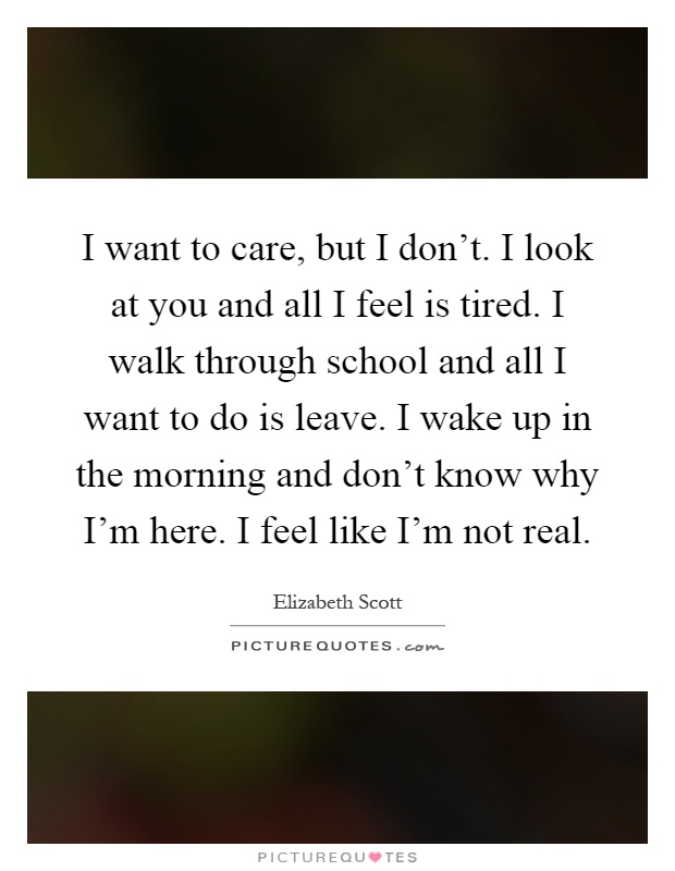 I want to care, but I don't. I look at you and all I feel is tired. I walk through school and all I want to do is leave. I wake up in the morning and don't know why I'm here. I feel like I'm not real Picture Quote #1