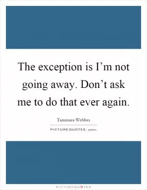 The exception is I’m not going away. Don’t ask me to do that ever again Picture Quote #1