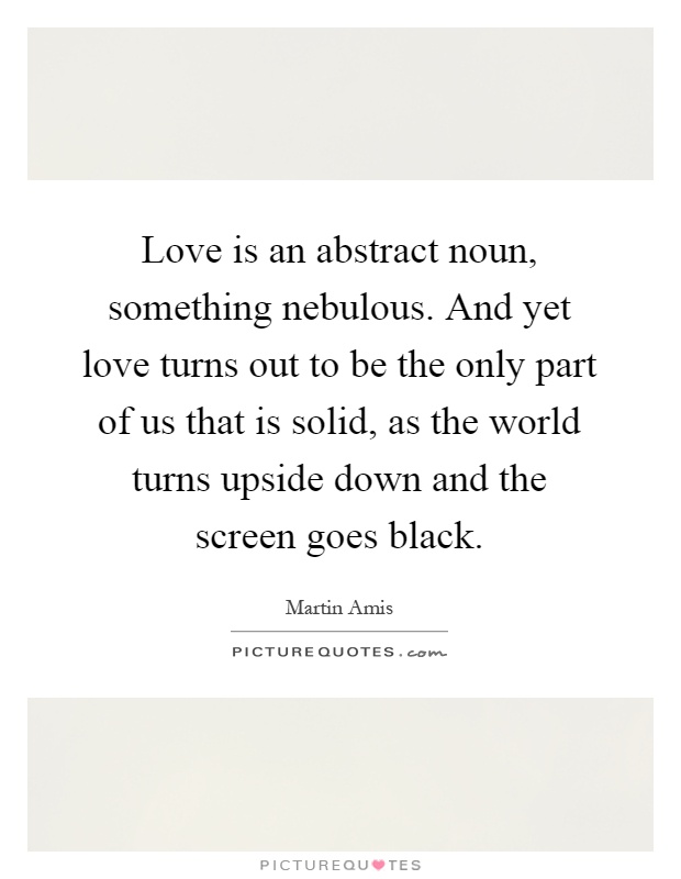 Love is an abstract noun, something nebulous. And yet love turns out to be the only part of us that is solid, as the world turns upside down and the screen goes black Picture Quote #1