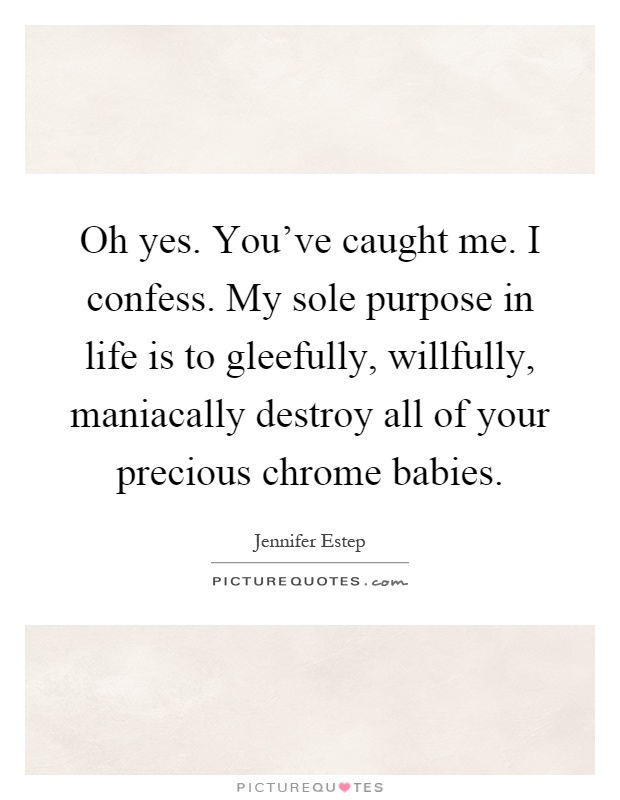 Oh yes. You've caught me. I confess. My sole purpose in life is to gleefully, willfully, maniacally destroy all of your precious chrome babies Picture Quote #1