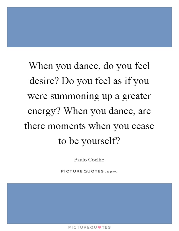 When you dance, do you feel desire? Do you feel as if you were summoning up a greater energy? When you dance, are there moments when you cease to be yourself? Picture Quote #1