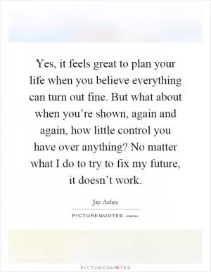 Yes, it feels great to plan your life when you believe everything can turn out fine. But what about when you’re shown, again and again, how little control you have over anything? No matter what I do to try to fix my future, it doesn’t work Picture Quote #1