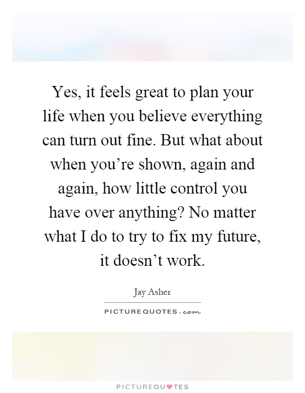Yes, it feels great to plan your life when you believe everything can turn out fine. But what about when you're shown, again and again, how little control you have over anything? No matter what I do to try to fix my future, it doesn't work Picture Quote #1