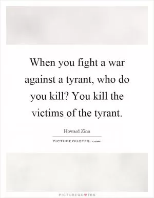 When you fight a war against a tyrant, who do you kill? You kill the victims of the tyrant Picture Quote #1