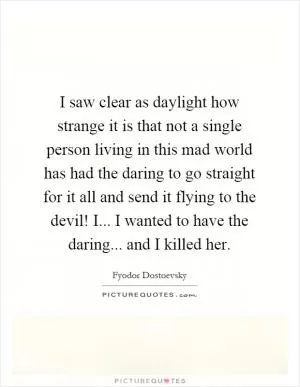 I saw clear as daylight how strange it is that not a single person living in this mad world has had the daring to go straight for it all and send it flying to the devil! I... I wanted to have the daring... and I killed her Picture Quote #1