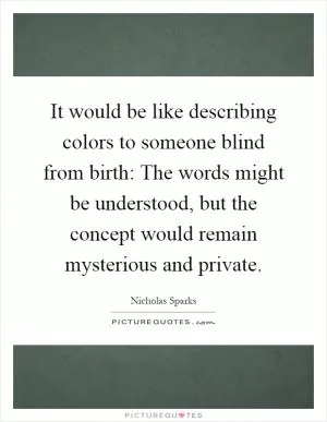 It would be like describing colors to someone blind from birth: The words might be understood, but the concept would remain mysterious and private Picture Quote #1