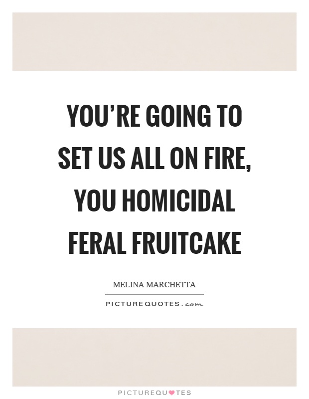You're going to set us all on fire, you homicidal feral fruitcake Picture Quote #1