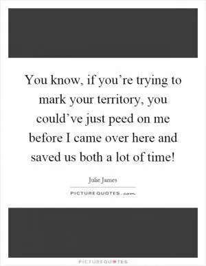 You know, if you’re trying to mark your territory, you could’ve just peed on me before I came over here and saved us both a lot of time! Picture Quote #1
