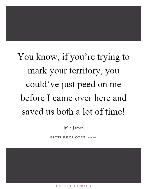 You know, if you're trying to mark your territory, you could've just peed on me before I came over here and saved us both a lot of time! Picture Quote #1