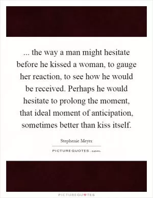 ... the way a man might hesitate before he kissed a woman, to gauge her reaction, to see how he would be received. Perhaps he would hesitate to prolong the moment, that ideal moment of anticipation, sometimes better than kiss itself Picture Quote #1