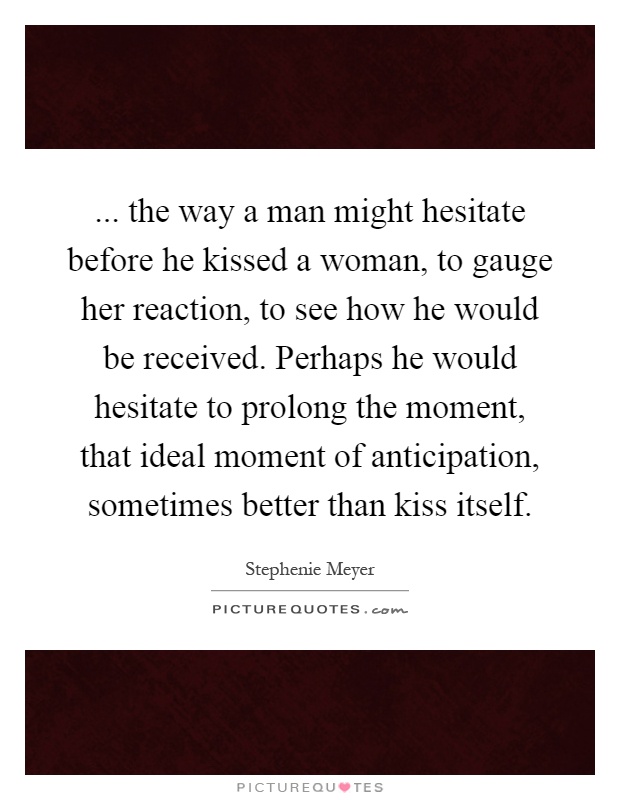 ... the way a man might hesitate before he kissed a woman, to gauge her reaction, to see how he would be received. Perhaps he would hesitate to prolong the moment, that ideal moment of anticipation, sometimes better than kiss itself Picture Quote #1