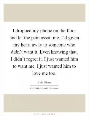 I dropped my phone on the floor and let the pain assail me. I’d given my heart away to someone who didn’t want it. Even knowing that, I didn’t regret it. I just wanted him to want me. I just wanted him to love me too Picture Quote #1