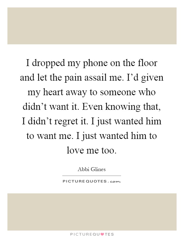I dropped my phone on the floor and let the pain assail me. I'd given my heart away to someone who didn't want it. Even knowing that, I didn't regret it. I just wanted him to want me. I just wanted him to love me too Picture Quote #1