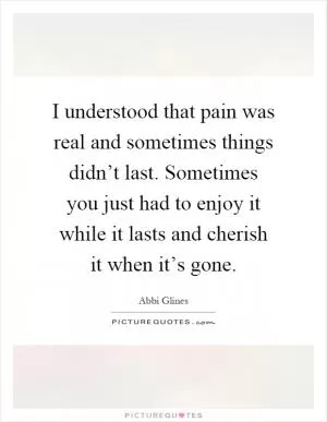 I understood that pain was real and sometimes things didn’t last. Sometimes you just had to enjoy it while it lasts and cherish it when it’s gone Picture Quote #1