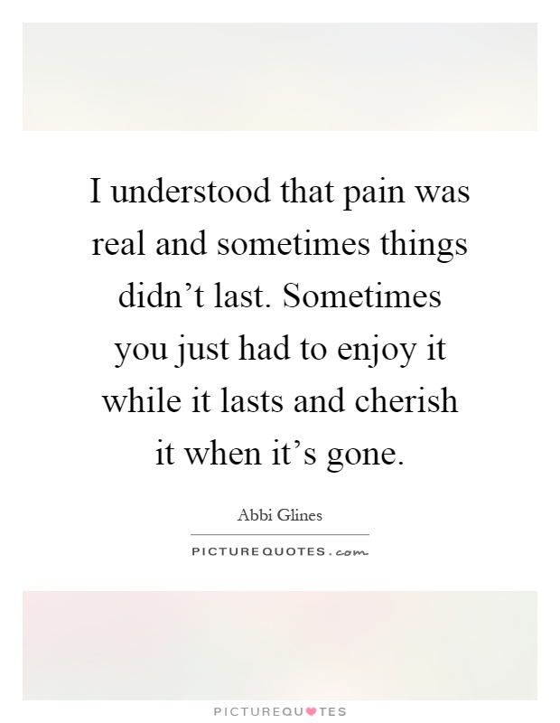 I understood that pain was real and sometimes things didn't last. Sometimes you just had to enjoy it while it lasts and cherish it when it's gone Picture Quote #1