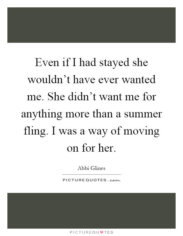 Even if I had stayed she wouldn't have ever wanted me. She didn't want me for anything more than a summer fling. I was a way of moving on for her Picture Quote #1