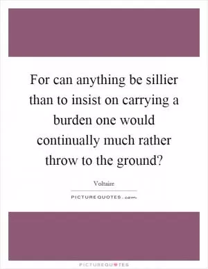 For can anything be sillier than to insist on carrying a burden one would continually much rather throw to the ground? Picture Quote #1
