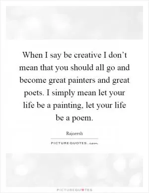 When I say be creative I don’t mean that you should all go and become great painters and great poets. I simply mean let your life be a painting, let your life be a poem Picture Quote #1