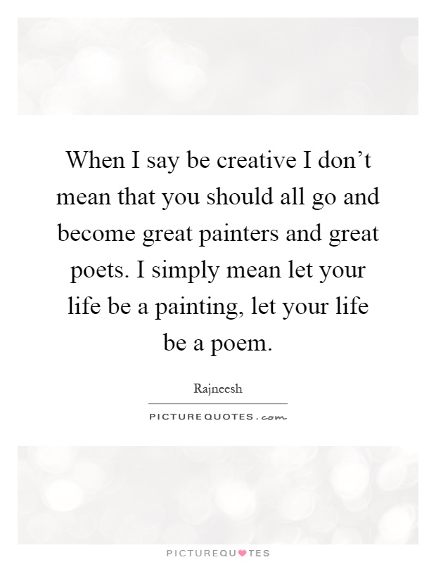 When I say be creative I don't mean that you should all go and become great painters and great poets. I simply mean let your life be a painting, let your life be a poem Picture Quote #1