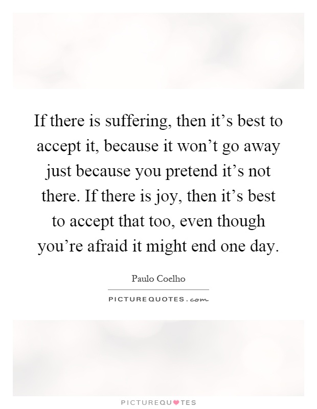 If there is suffering, then it's best to accept it, because it won't go away just because you pretend it's not there. If there is joy, then it's best to accept that too, even though you're afraid it might end one day Picture Quote #1