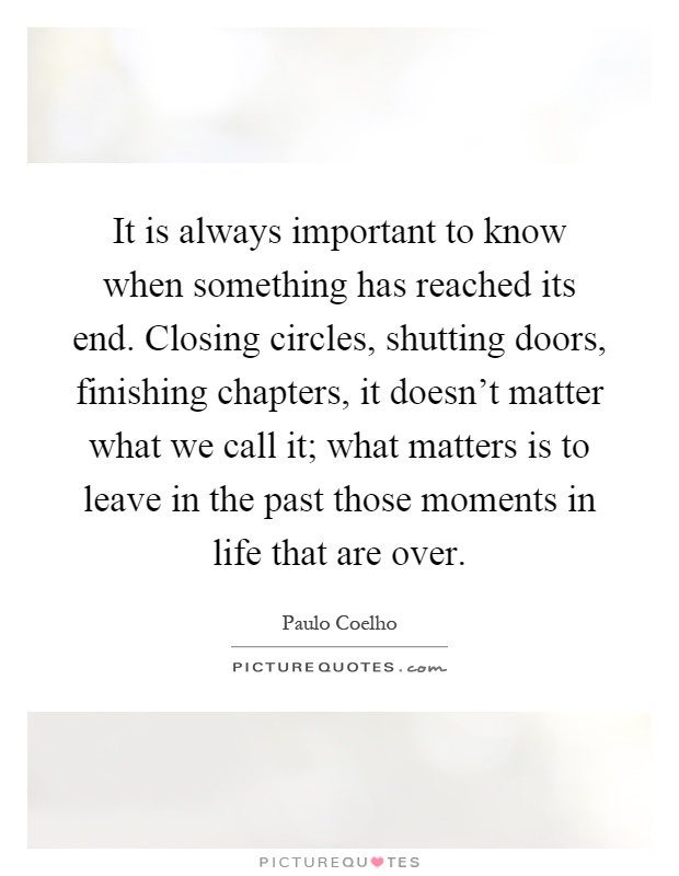 It is always important to know when something has reached its end. Closing circles, shutting doors, finishing chapters, it doesn't matter what we call it; what matters is to leave in the past those moments in life that are over Picture Quote #1