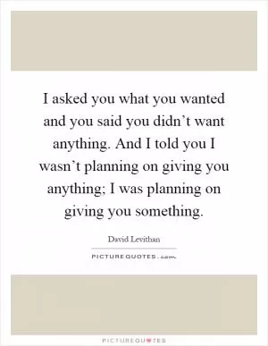 I asked you what you wanted and you said you didn’t want anything. And I told you I wasn’t planning on giving you anything; I was planning on giving you something Picture Quote #1