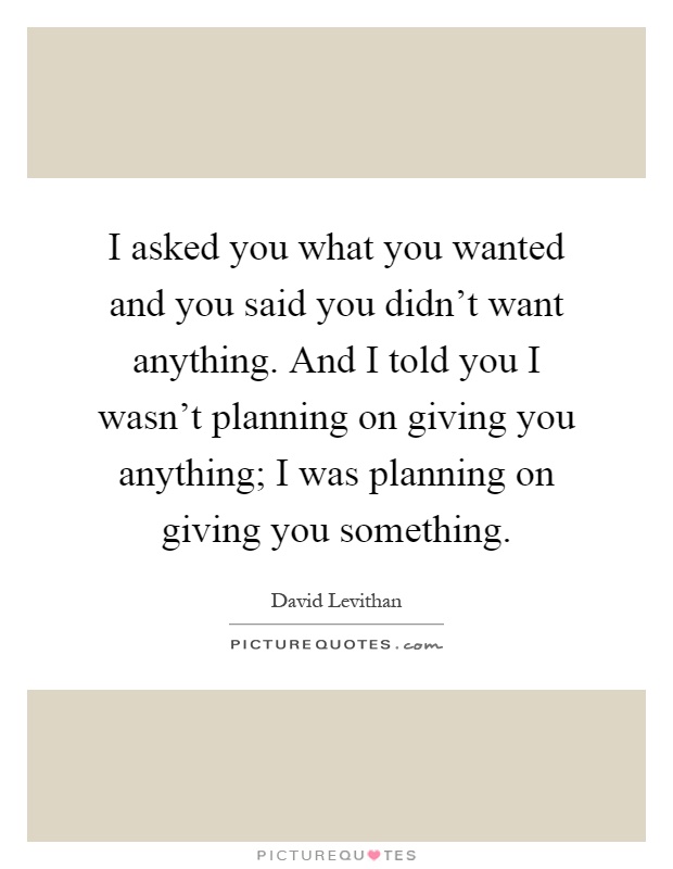 I asked you what you wanted and you said you didn't want anything. And I told you I wasn't planning on giving you anything; I was planning on giving you something Picture Quote #1