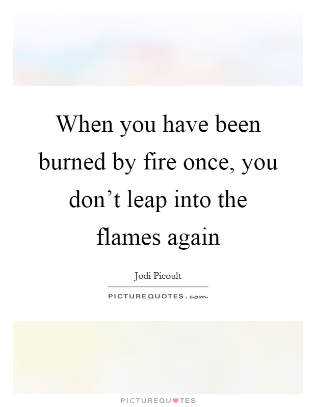 When you have been burned by fire once, you don't leap into the flames again Picture Quote #1