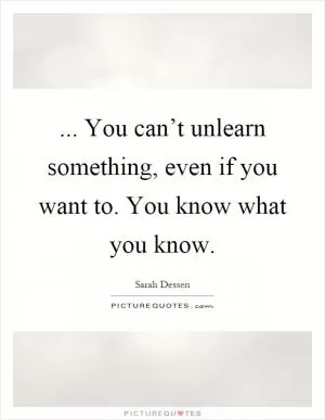 ... You can’t unlearn something, even if you want to. You know what you know Picture Quote #1