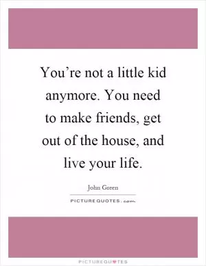 You’re not a little kid anymore. You need to make friends, get out of the house, and live your life Picture Quote #1