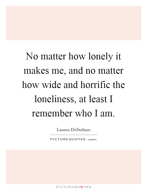 No matter how lonely it makes me, and no matter how wide and horrific the loneliness, at least I remember who I am Picture Quote #1