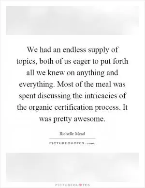 We had an endless supply of topics, both of us eager to put forth all we knew on anything and everything. Most of the meal was spent discussing the intricacies of the organic certification process. It was pretty awesome Picture Quote #1