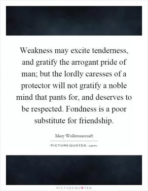 Weakness may excite tenderness, and gratify the arrogant pride of man; but the lordly caresses of a protector will not gratify a noble mind that pants for, and deserves to be respected. Fondness is a poor substitute for friendship Picture Quote #1