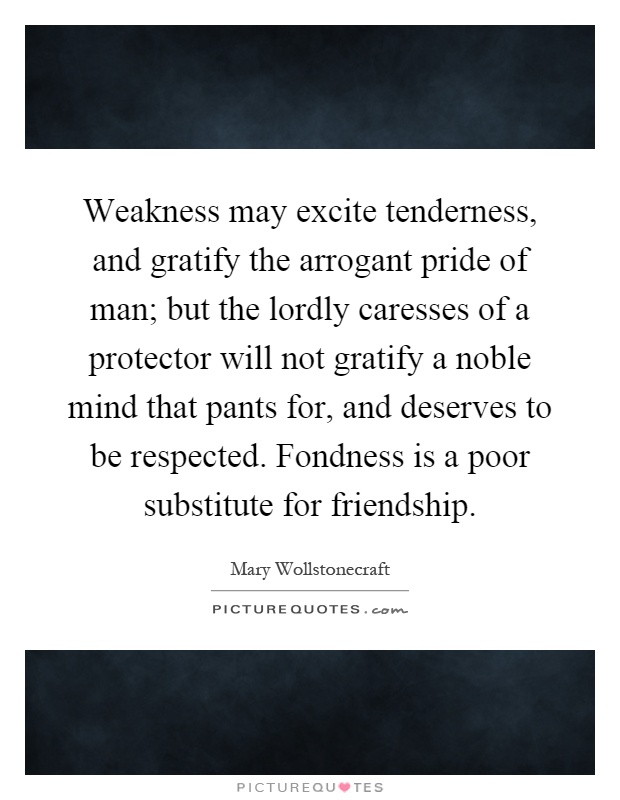 Weakness may excite tenderness, and gratify the arrogant pride of man; but the lordly caresses of a protector will not gratify a noble mind that pants for, and deserves to be respected. Fondness is a poor substitute for friendship Picture Quote #1