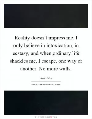 Reality doesn’t impress me. I only believe in intoxication, in ecstasy, and when ordinary life shackles me, I escape, one way or another. No more walls Picture Quote #1