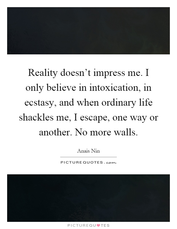 Reality doesn't impress me. I only believe in intoxication, in ecstasy, and when ordinary life shackles me, I escape, one way or another. No more walls Picture Quote #1