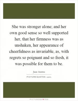 She was stronger alone; and her own good sense so well supported her, that her firmness was as unshaken, her appearance of cheerfulness as invariable, as, with regrets so poignant and so fresh, it was possible for them to be Picture Quote #1