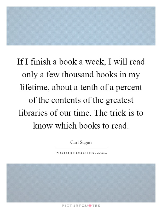 If I finish a book a week, I will read only a few thousand books in my lifetime, about a tenth of a percent of the contents of the greatest libraries of our time. The trick is to know which books to read Picture Quote #1