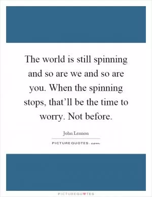 The world is still spinning and so are we and so are you. When the spinning stops, that’ll be the time to worry. Not before Picture Quote #1
