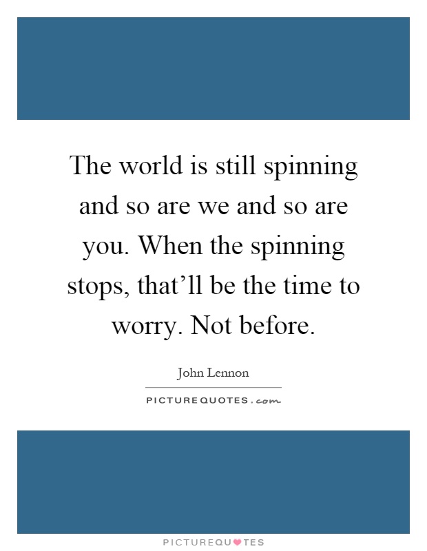 The world is still spinning and so are we and so are you. When the spinning stops, that'll be the time to worry. Not before Picture Quote #1