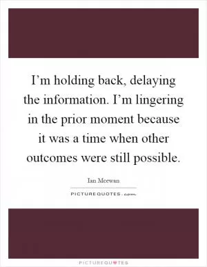 I’m holding back, delaying the information. I’m lingering in the prior moment because it was a time when other outcomes were still possible Picture Quote #1