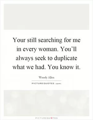 Your still searching for me in every woman. You’ll always seek to duplicate what we had. You know it Picture Quote #1