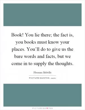 Book! You lie there; the fact is, you books must know your places. You’ll do to give us the bare words and facts, but we come in to supply the thoughts Picture Quote #1