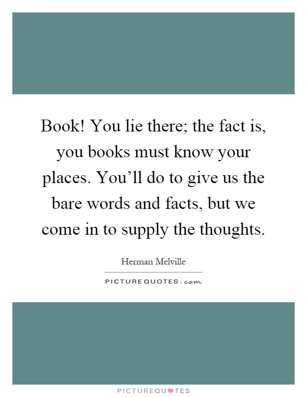 Book! You lie there; the fact is, you books must know your places. You'll do to give us the bare words and facts, but we come in to supply the thoughts Picture Quote #1