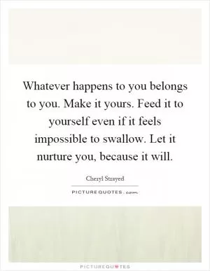 Whatever happens to you belongs to you. Make it yours. Feed it to yourself even if it feels impossible to swallow. Let it nurture you, because it will Picture Quote #1