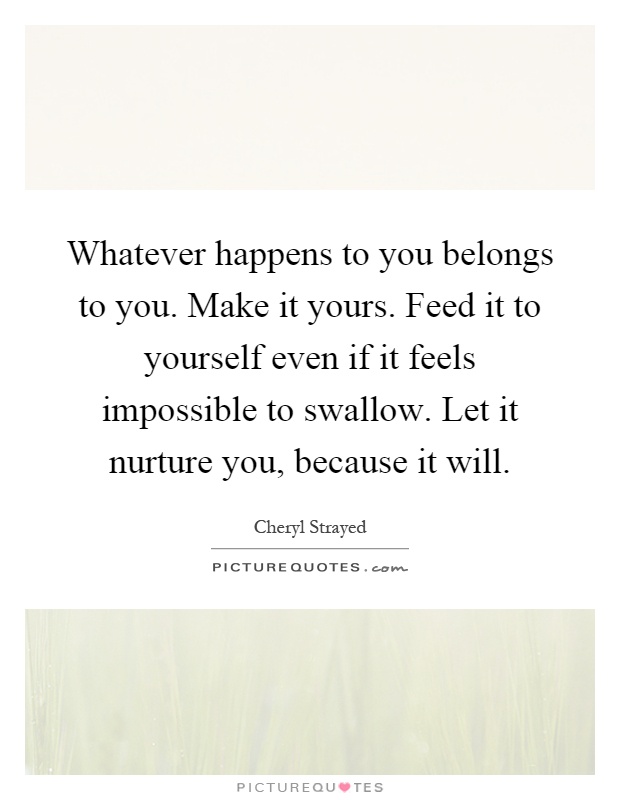 Whatever happens to you belongs to you. Make it yours. Feed it to yourself even if it feels impossible to swallow. Let it nurture you, because it will Picture Quote #1
