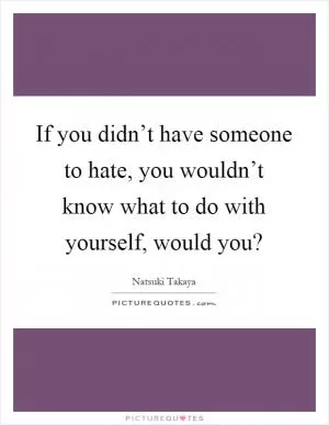 If you didn’t have someone to hate, you wouldn’t know what to do with yourself, would you? Picture Quote #1